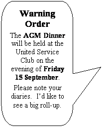 Rounded Rectangular Callout: Warning Order
The AGM Dinner will be held at the United Service Club on the evening of Friday 15 September.
Please note your diaries.  I’d like to see a big roll-up.
